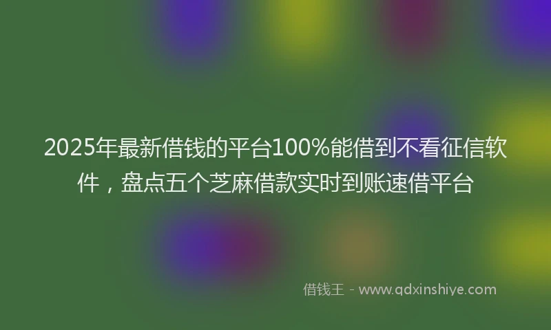 2025年最新借钱的平台100%能借到不看征信软件，盘点五个芝麻借款实时到账速借平台