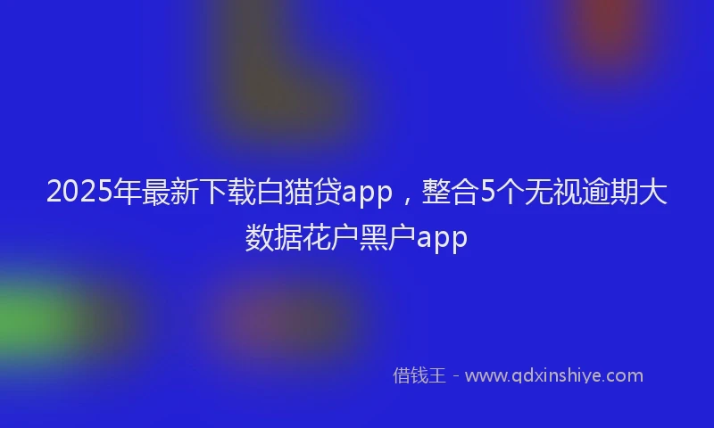 2025年最新下载白猫贷app，整合5个无视逾期大数据花户黑户app
