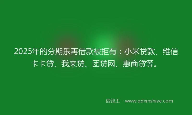 2025年的分期乐再借款被拒有：小米贷款、维信卡卡贷、我来贷、团贷网、惠商贷等。