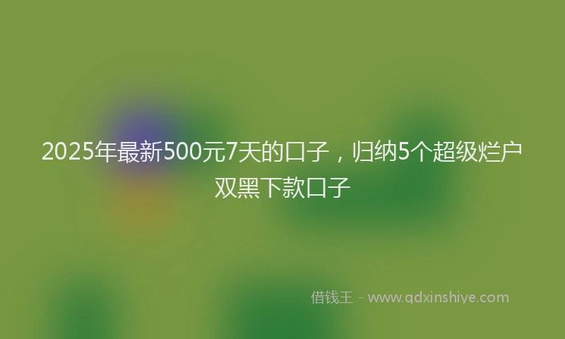 2025年最新500元7天的口子，归纳5个超级烂户双黑下款口子