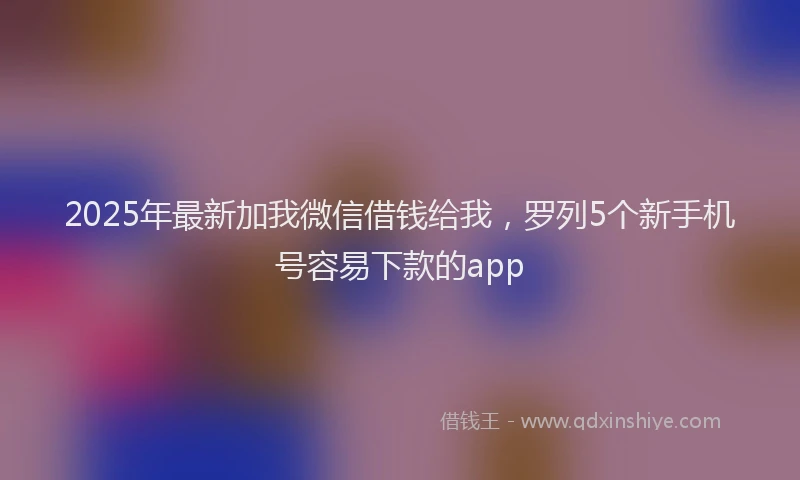 2025年最新加我微信借钱给我，罗列5个新手机号容易下款的app