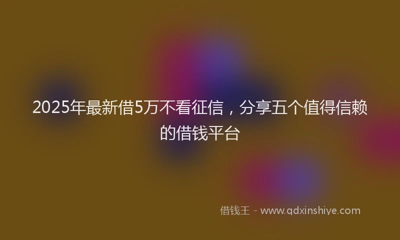 2025年最新借5万不看征信，分享五个值得信赖的借钱平台