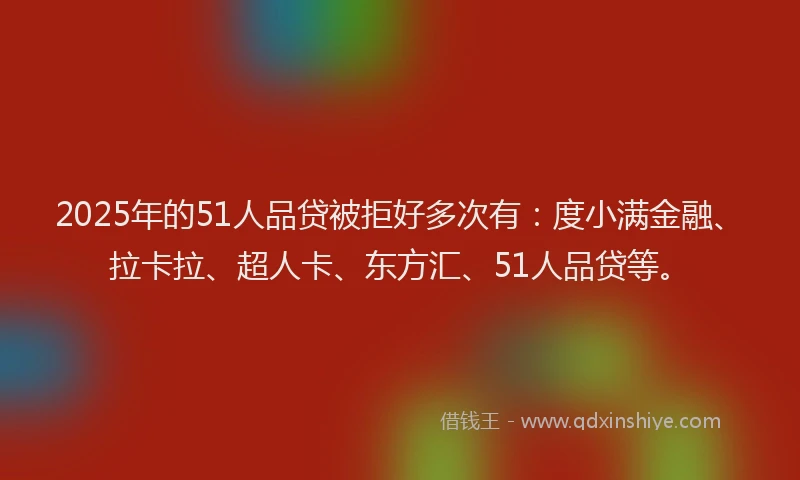 2025年的51人品贷被拒好多次有：度小满金融、拉卡拉、超人卡、东方汇、51人品贷等。