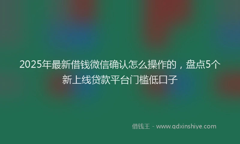 2025年最新借钱微信确认怎么操作的，盘点5个新上线贷款平台门槛低口子