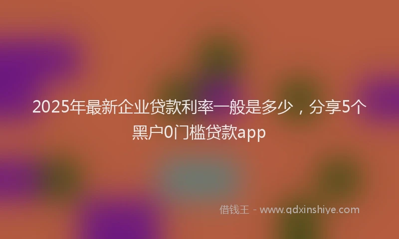 2025年最新企业贷款利率一般是多少，分享5个黑户0门槛贷款app