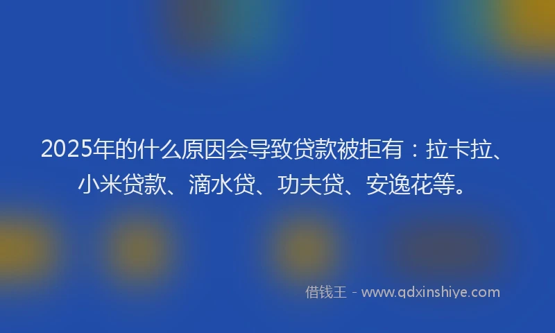 2025年的什么原因会导致贷款被拒有：拉卡拉、小米贷款、滴水贷、功夫贷、安逸花等。