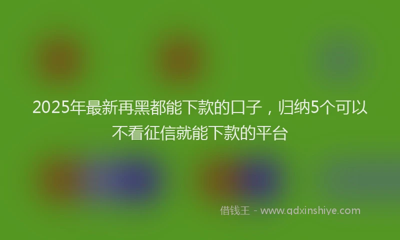 2025年最新再黑都能下款的口子，归纳5个可以不看征信就能下款的平台