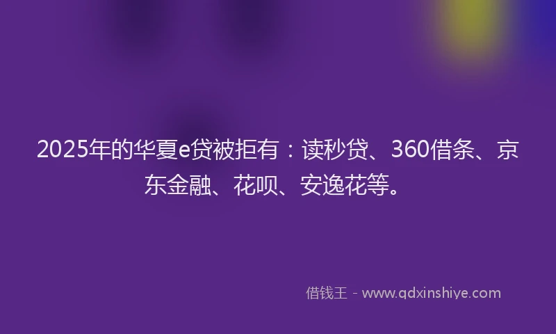 2025年的华夏e贷被拒有：读秒贷、360借条、京东金融、花呗、安逸花等。