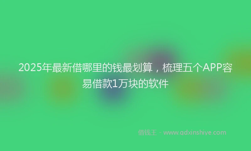 2025年最新借哪里的钱最划算，梳理五个APP容易借款1万块的软件