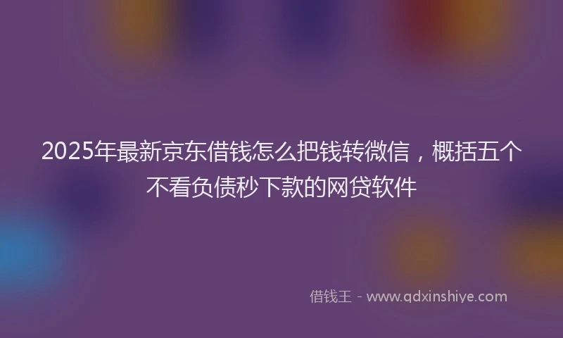 2025年最新京东借钱怎么把钱转微信，概括五个不看负债秒下款的网贷软件