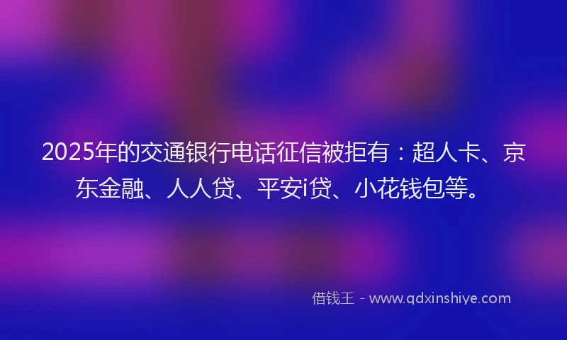 2025年的交通银行电话征信被拒有：超人卡、京东金融、人人贷、平安i贷、小花钱包等。