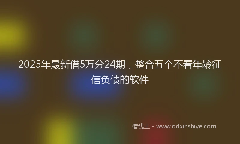 2025年最新借5万分24期，整合五个不看年龄征信负债的软件