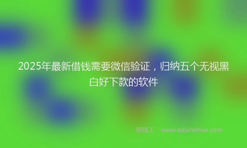 2025年最新借钱需要微信验证，归纳五个无视黑白好下款的软件