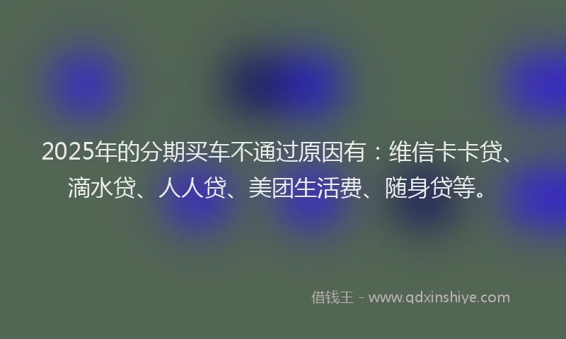 2025年的分期买车不通过原因有：维信卡卡贷、滴水贷、人人贷、美团生活费、随身贷等。