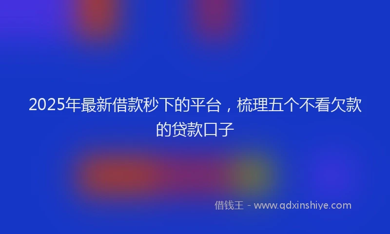 2025年最新借款秒下的平台，梳理五个不看欠款的贷款口子