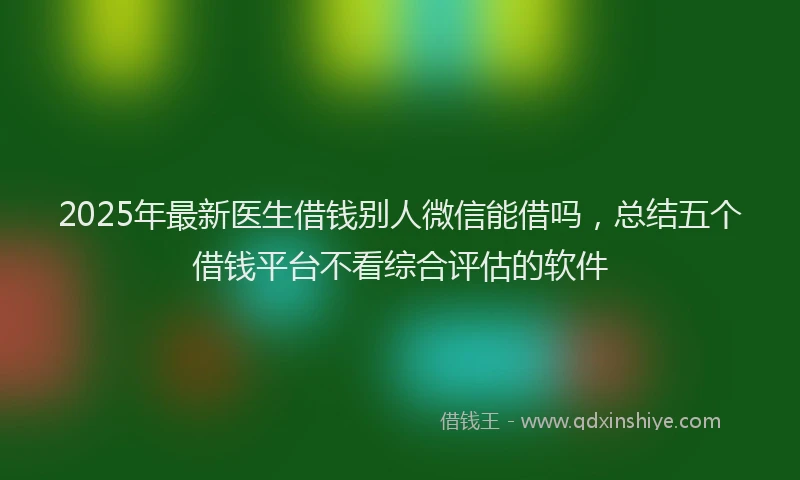 2025年最新医生借钱别人微信能借吗，总结五个借钱平台不看综合评估的软件