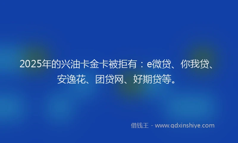 2025年的兴油卡金卡被拒有：e微贷、你我贷、安逸花、团贷网、好期贷等。