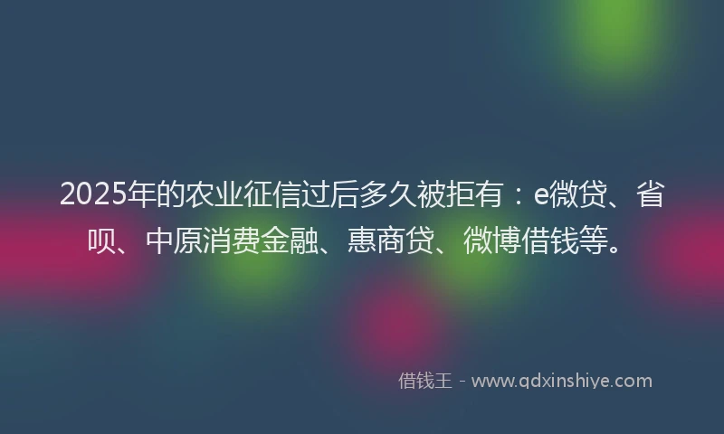 2025年的农业征信过后多久被拒有：e微贷、省呗、中原消费金融、惠商贷、微博借钱等。