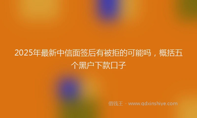 2025年最新中信面签后有被拒的可能吗，概括五个黑户下款口子