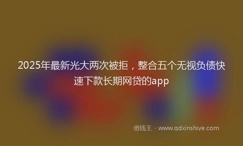 2025年最新光大两次被拒，整合五个无视负债快速下款长期网贷的app
