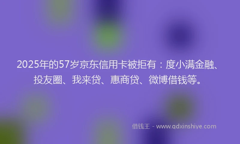 2025年的57岁京东信用卡被拒有：度小满金融、投友圈、我来贷、惠商贷、微博借钱等。