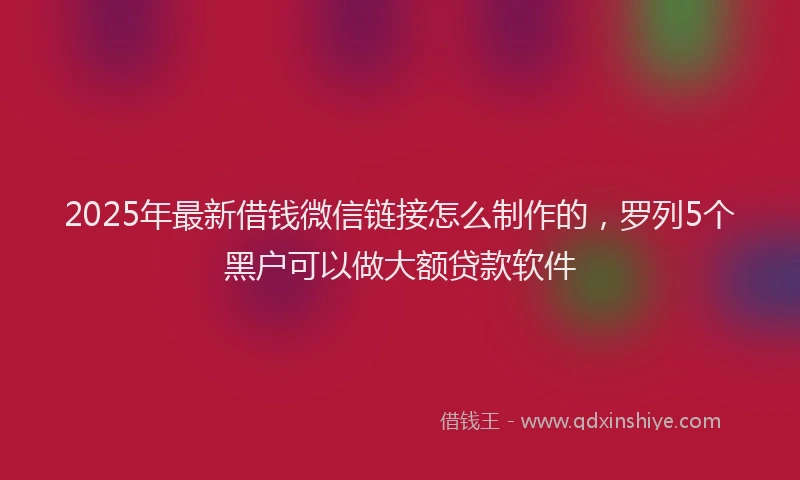 2025年最新借钱微信链接怎么制作的，罗列5个黑户可以做大额贷款软件