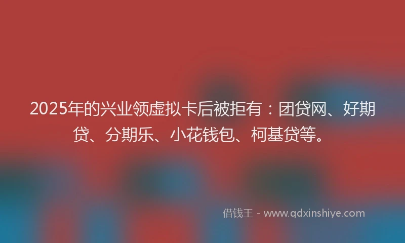 2025年的兴业领虚拟卡后被拒有：团贷网、好期贷、分期乐、小花钱包、柯基贷等。