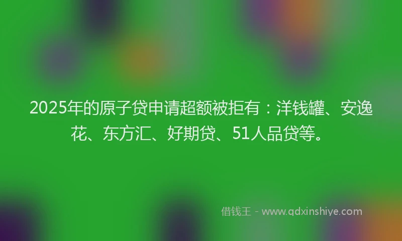 2025年的原子贷申请超额被拒有：洋钱罐、安逸花、东方汇、好期贷、51人品贷等。