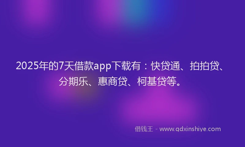 2025年的7天借款app下载有：快贷通、拍拍贷、分期乐、惠商贷、柯基贷等。