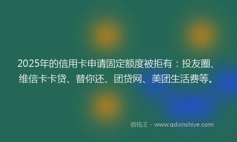 2025年的信用卡申请固定额度被拒有：投友圈、维信卡卡贷、替你还、团贷网、美团生活费等。