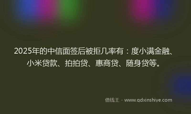 2025年的中信面签后被拒几率有：度小满金融、小米贷款、拍拍贷、惠商贷、随身贷等。
