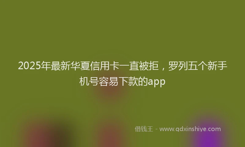 2025年最新华夏信用卡一直被拒，罗列五个新手机号容易下款的app