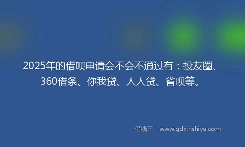 2025年的借呗申请会不会不通过有：投友圈、360借条、你我贷、人人贷、省呗等。