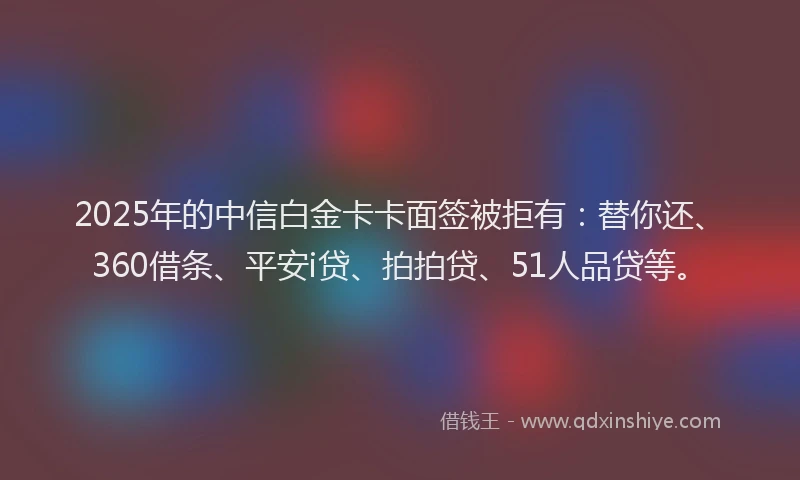 2025年的中信白金卡卡面签被拒有：替你还、360借条、平安i贷、拍拍贷、51人品贷等。