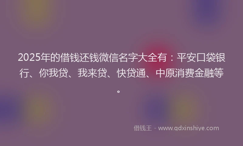 2025年的借钱还钱微信名字大全有：平安口袋银行、你我贷、我来贷、快贷通、中原消费金融等。