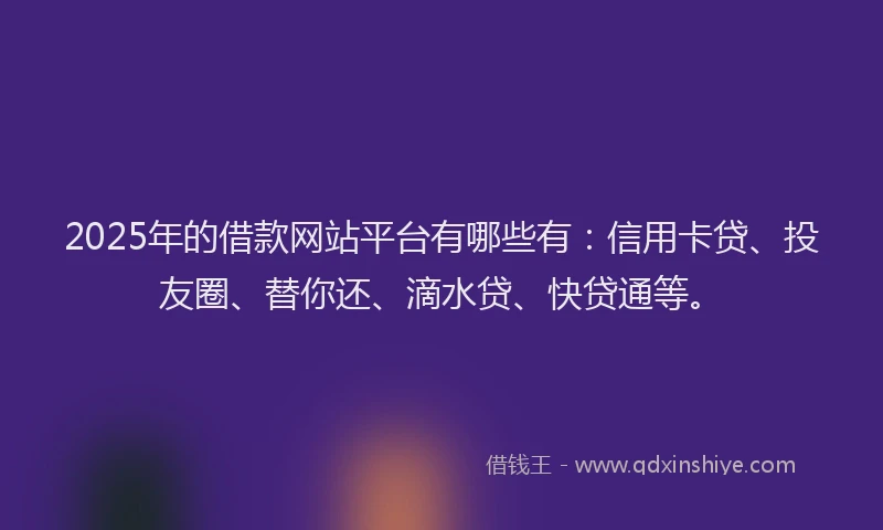 2025年的借款网站平台有哪些有：信用卡贷、投友圈、替你还、滴水贷、快贷通等。