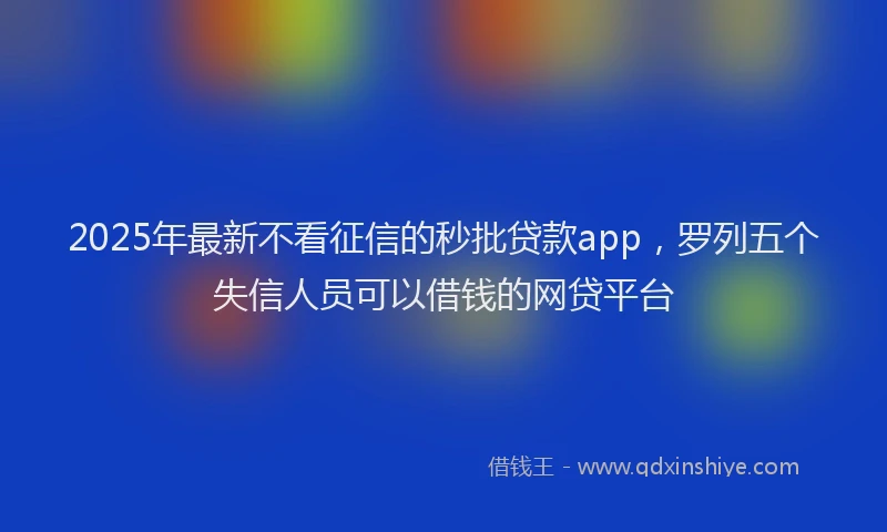 2025年最新不看征信的秒批贷款app，罗列五个失信人员可以借钱的网贷平台