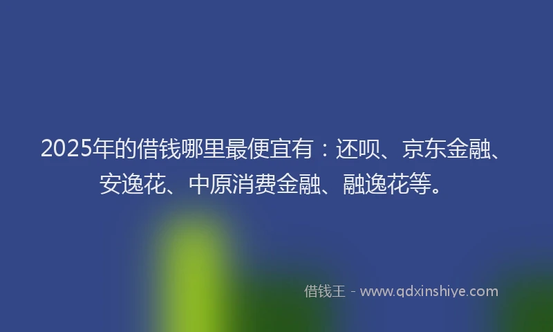 2025年的借钱哪里最便宜有：还呗、京东金融、安逸花、中原消费金融、融逸花等。