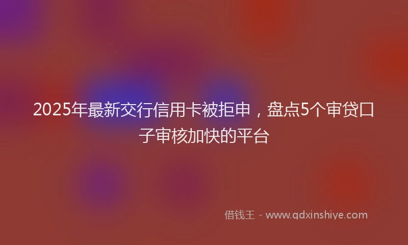 2025年最新交行信用卡被拒申，盘点5个审贷口子审核加快的平台