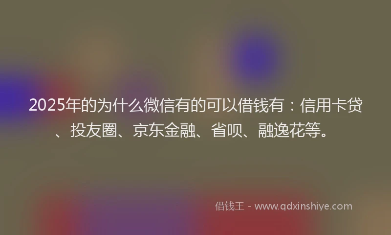 2025年的为什么微信有的可以借钱有：信用卡贷、投友圈、京东金融、省呗、融逸花等。