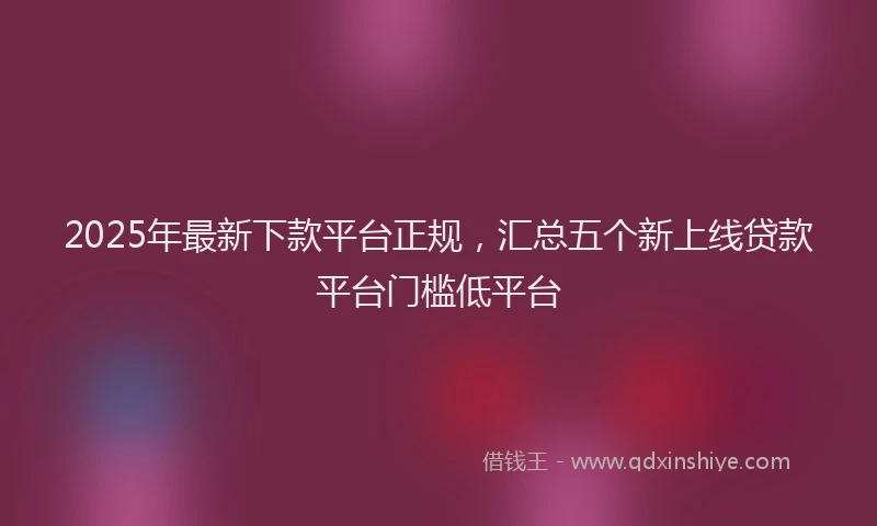 2025年最新下款平台正规，汇总五个新上线贷款平台门槛低平台