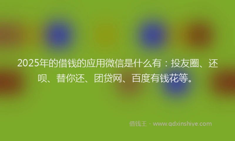 2025年的借钱的应用微信是什么有：投友圈、还呗、替你还、团贷网、百度有钱花等。