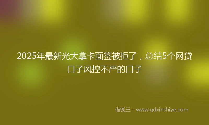 2025年最新光大拿卡面签被拒了，总结5个网贷口子风控不严的口子