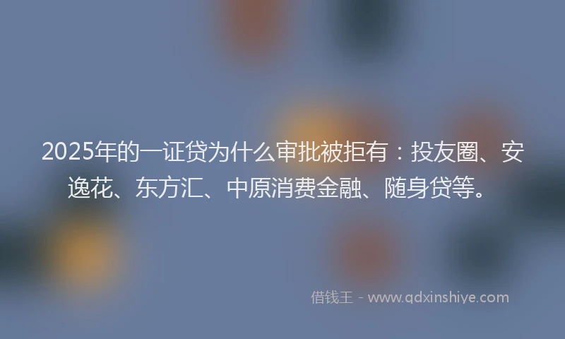 2025年的一证贷为什么审批被拒有：投友圈、安逸花、东方汇、中原消费金融、随身贷等。