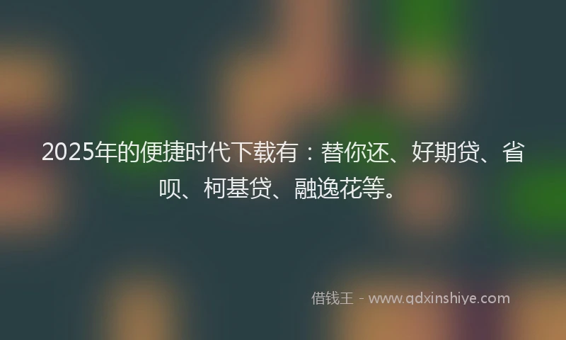 2025年的便捷时代下载有：替你还、好期贷、省呗、柯基贷、融逸花等。
