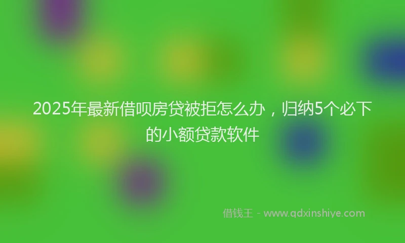 2025年最新借呗房贷被拒怎么办，归纳5个必下的小额贷款软件