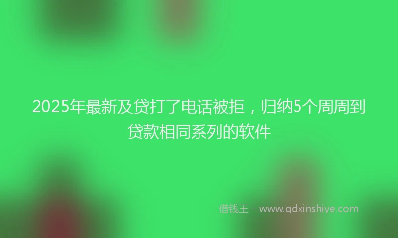 2025年最新及贷打了电话被拒，归纳5个周周到贷款相同系列的软件