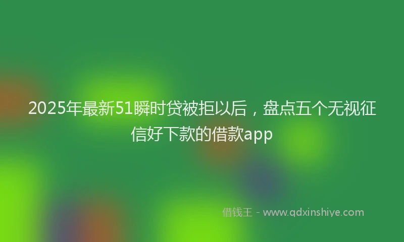 2025年最新51瞬时贷被拒以后，盘点五个无视征信好下款的借款app