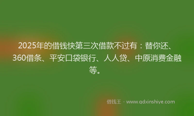 2025年的借钱快第三次借款不过有：替你还、360借条、平安口袋银行、人人贷、中原消费金融等。