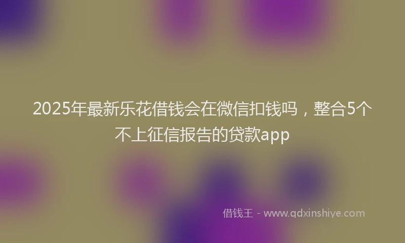 2025年最新乐花借钱会在微信扣钱吗，整合5个不上征信报告的贷款app
